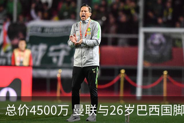 总价4500万 曼联与26岁巴西国脚签约4年 或再买2名中场+夏窗砸3亿